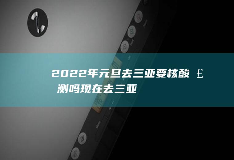 2022年元旦去三亚要核酸检测吗(现在去三亚需不需要核酸检测)