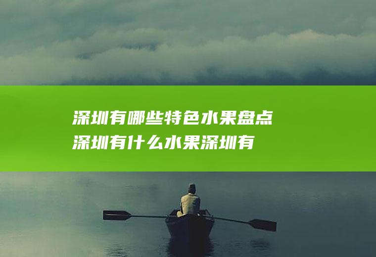 深圳有哪些特色水果盘点深圳有什么水果(深圳有哪些特色水果特产)