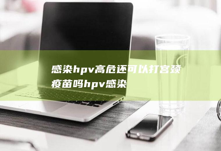 感染hpv高危还可以打宫颈疫苗吗(hpv感染可以打宫颈癌疫苗吗)