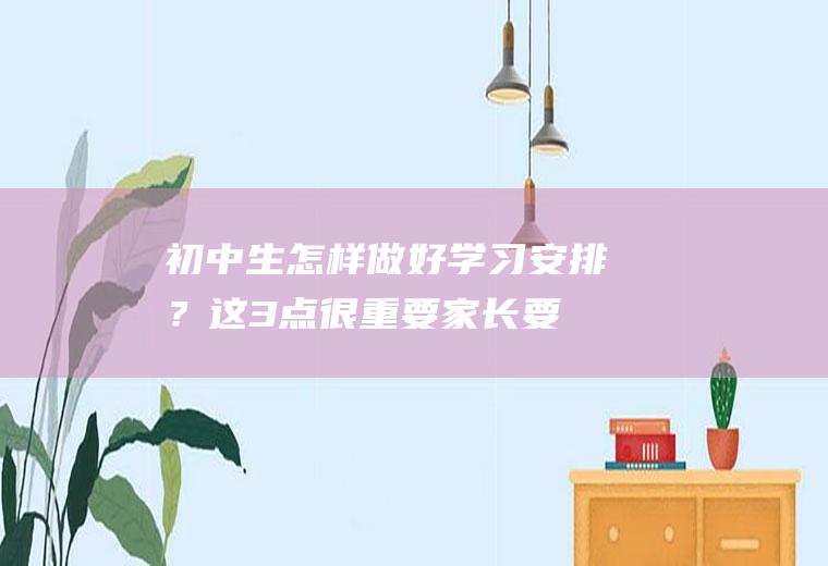 初中生怎样做好学习安排？这3点很重要,家长要重视!