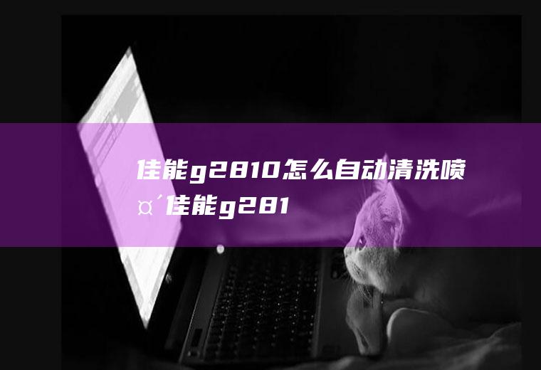 佳能g2810怎么自动清洗喷头,佳能g2810打印机按键清洗？