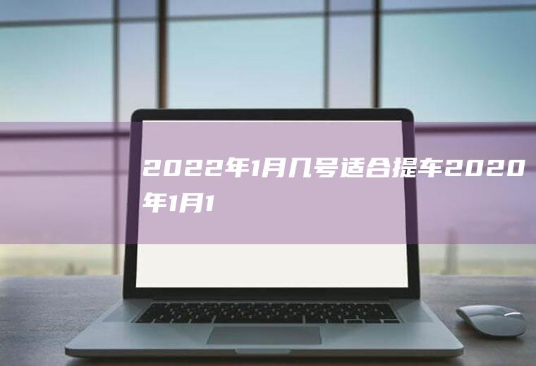 2022年1月几号适合提车(2020年1月18号适合提车吗)