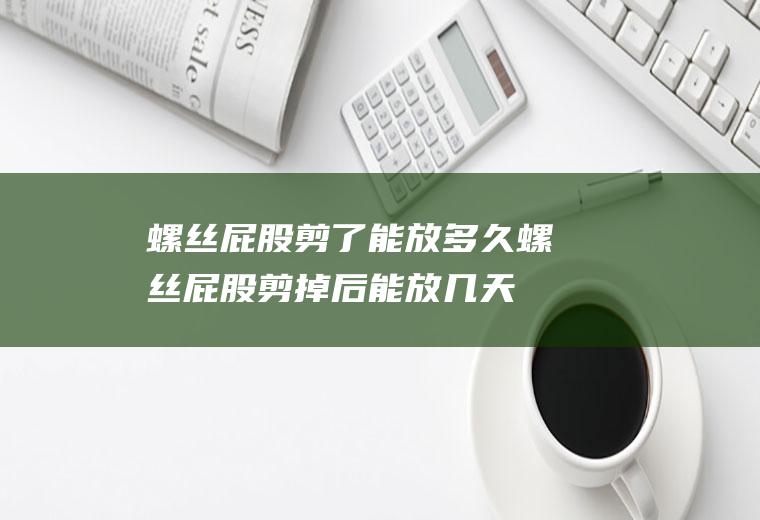 螺丝屁股剪了能放多久(螺丝屁股剪掉后能放几天)