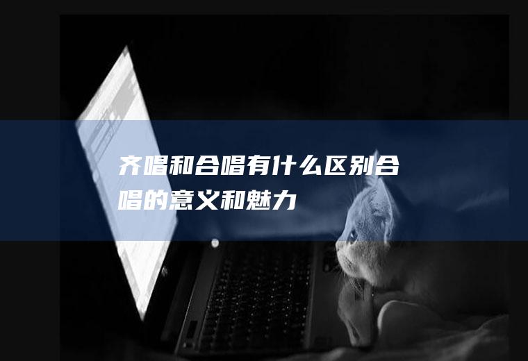 齐唱和合唱有什么区别(合唱的意义和魅力)