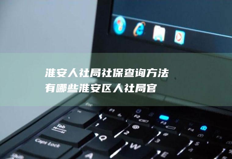 淮安人社局社保查询方法有哪些(淮安区人社局官网)