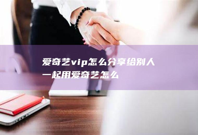 爱奇艺vip怎么分享给别人一起用,爱奇艺怎么让别人扫码登录？