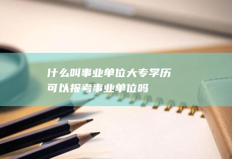 什么叫事业单位(大专学历可以报考事业单位吗)