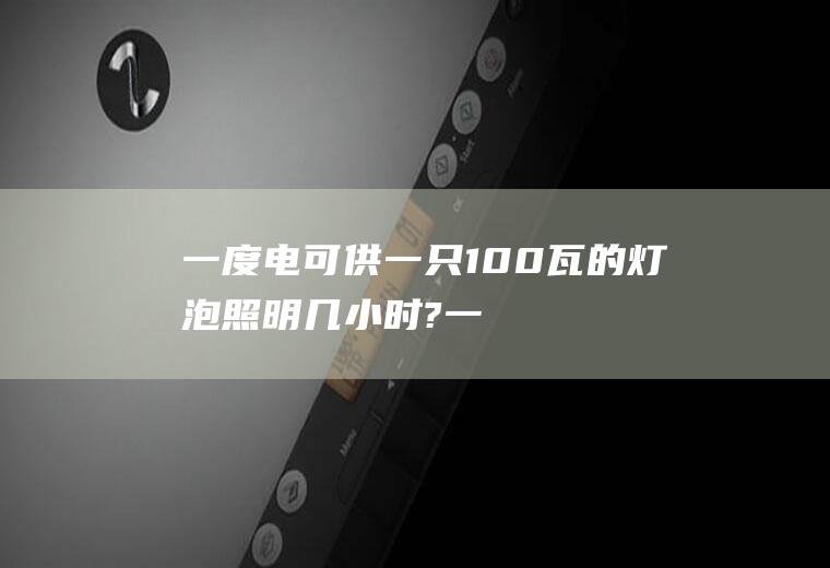 一度电可供一只100瓦的灯泡照明几小时?,一度电可供100瓦灯泡照明多长时间