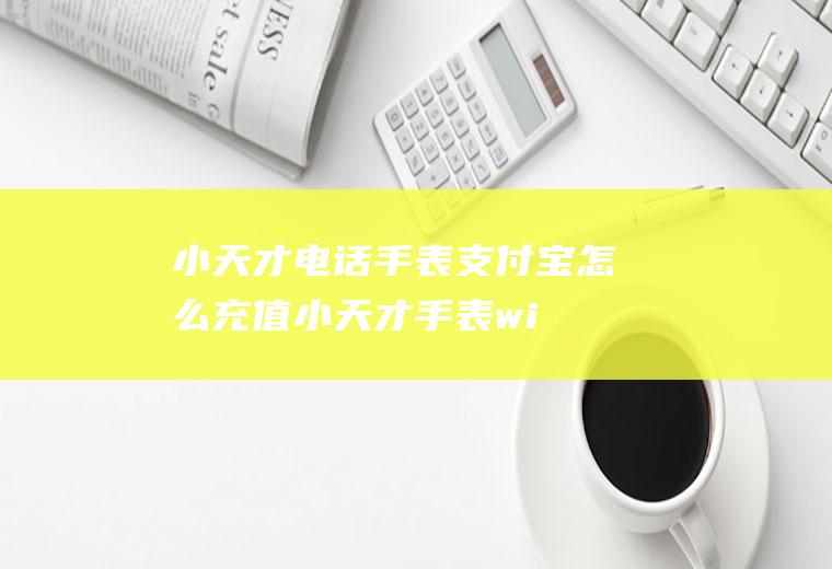 小天才电话手表支付宝怎么充值,小天才手表wifi连接不了？