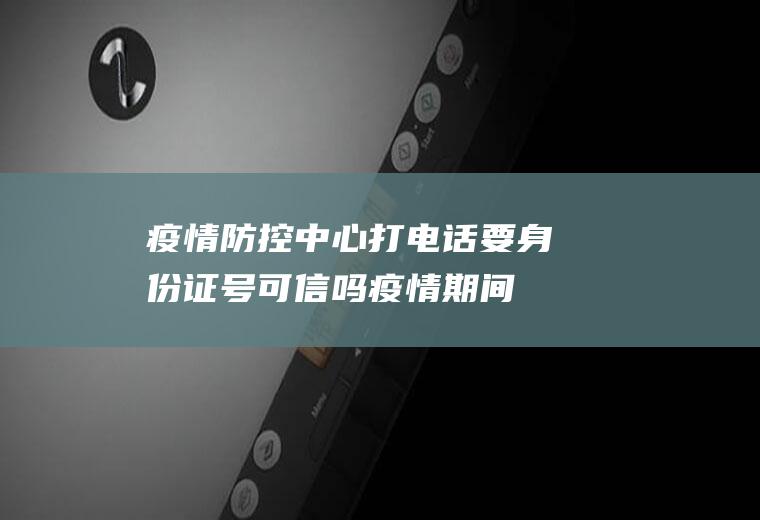 疫情防控中心打电话要身份证号可信吗(疫情期间去外地不报备会怎么样)