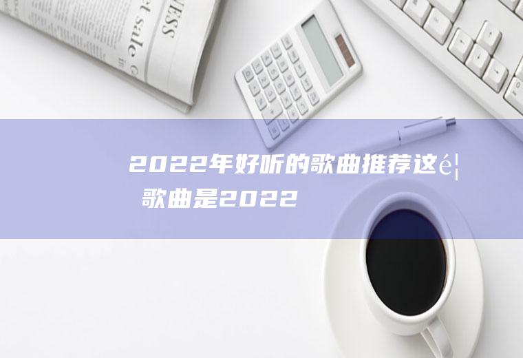 2022年好听的歌曲推荐：这首歌曲是2022年奥运会的会歌