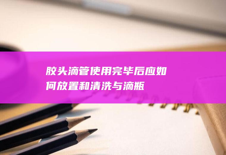 胶头滴管使用完毕后应如何放置和清洗(.与滴瓶配套的胶头滴管使用完毕)