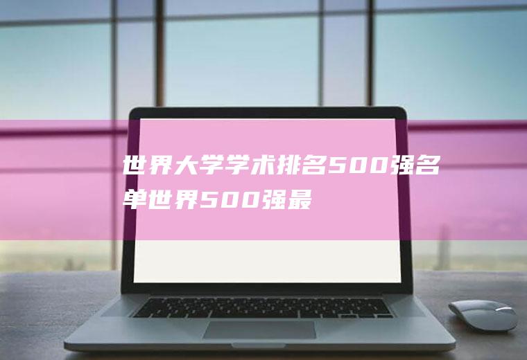 世界大学学术排名500强名单(世界500强最新排名)