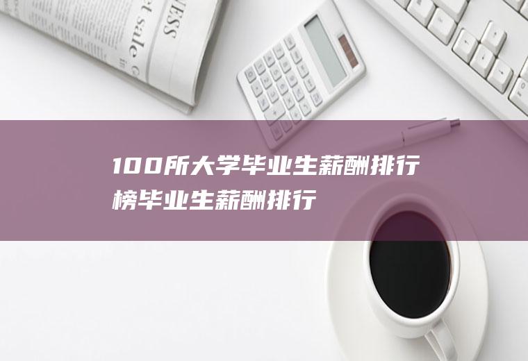 100所大学毕业生薪酬排行榜(毕业生薪酬排行榜)