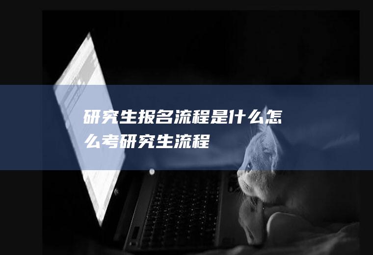 研究生报名流程是什么(怎么考研究生流程)