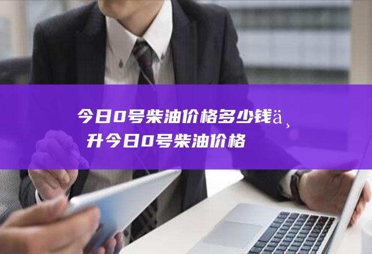 今日0号柴油价格多少钱一升,今日0号柴油价格多少元一升