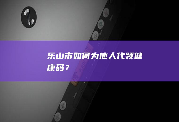 乐山市如何为他人代领健康码？