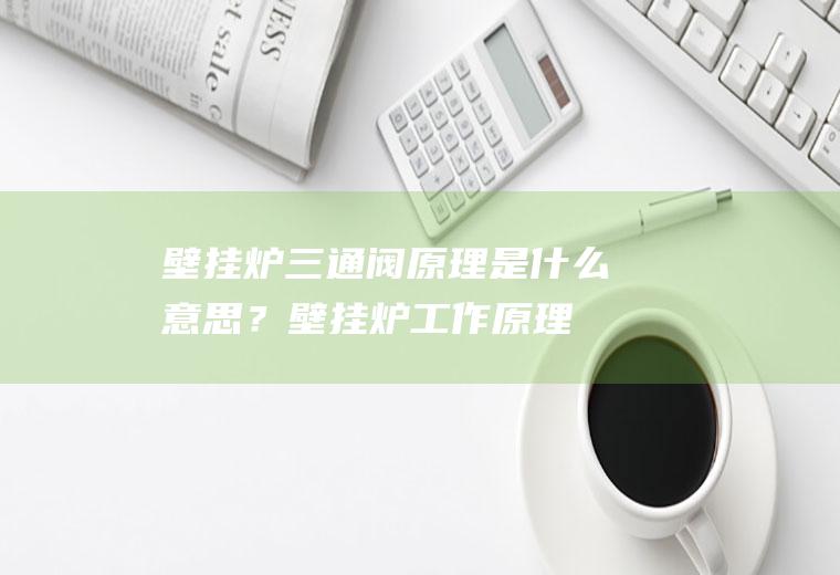 壁挂炉三通阀原理是什么意思？(壁挂炉工作原理讲解)