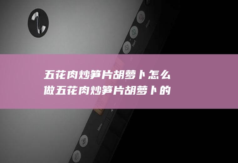 五花肉炒笋片胡萝卜怎么做五花肉炒笋片胡萝卜的做法