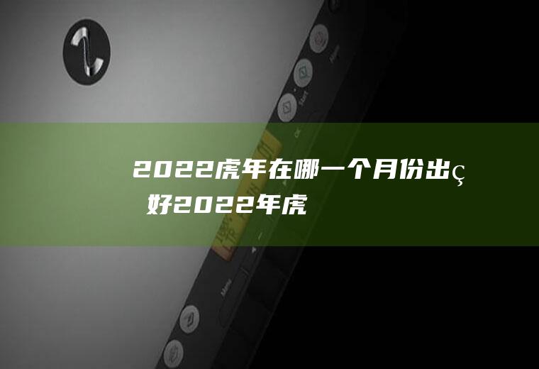 2022虎年在哪一个月份出生好(2022年虎的几月份出生最好)