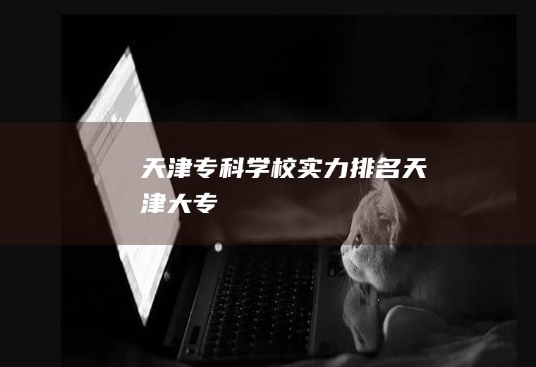 天津专科学校实力排名(天津大专)