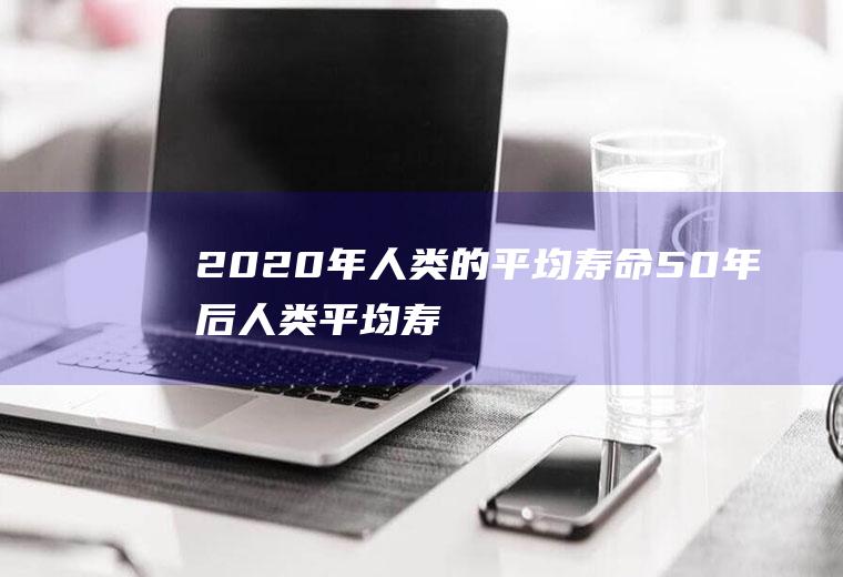 2020年人类的平均寿命(50年后人类平均寿命)