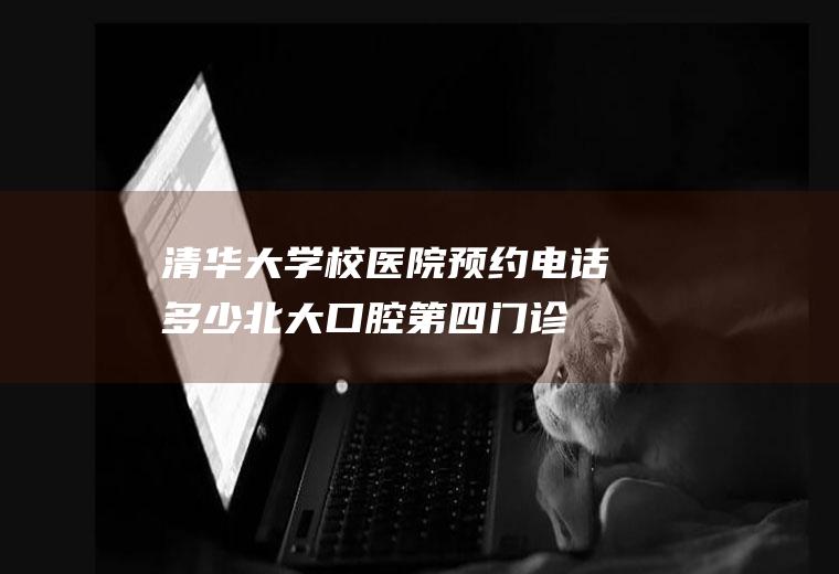 清华大学校医院预约电话多少(北大口腔第四门诊部预约电话)