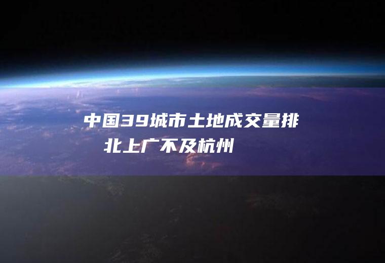 中国39城市土地成交量排名：北上广不及杭州(2434.4亿)(北上广是几线城市)