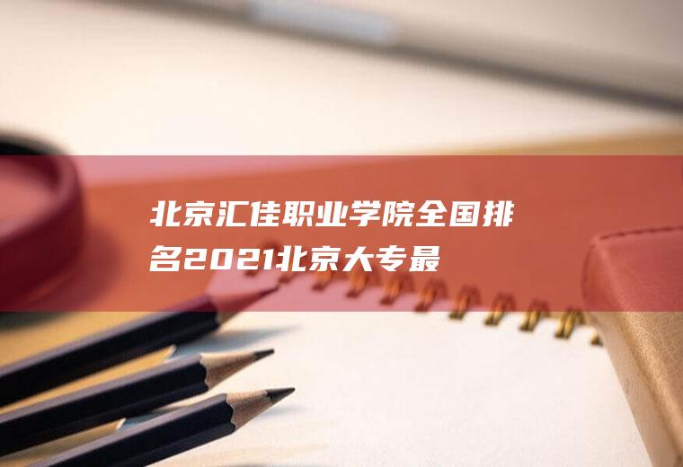 北京汇佳职业学院全国排名(2021北京大专最新排名)