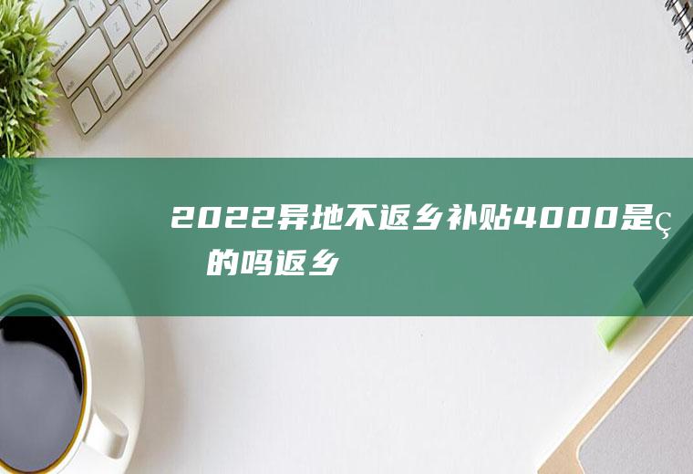 2022异地不返乡补贴4000是真的吗(返乡农民工车费补贴)