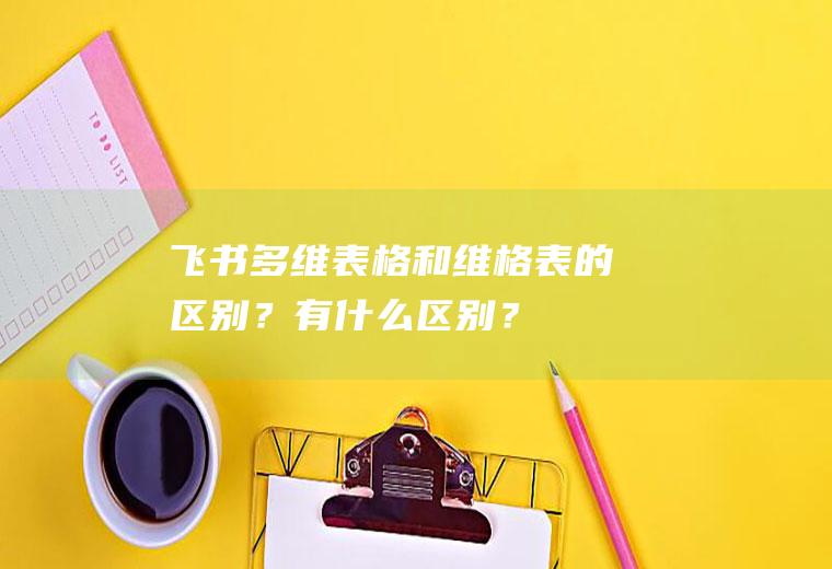 飞书多维表格和维格表的区别？有什么区别？