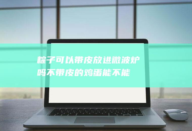 粽子可以带皮放进微波炉吗(不带皮的鸡蛋能不能在微波炉里加热)