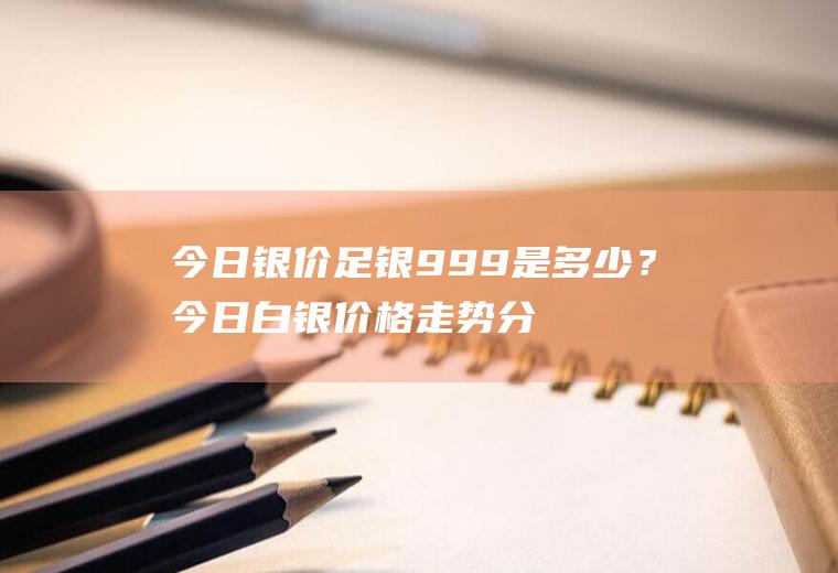 今日银价足银999是多少？今日白银价格走势分析及操作建议