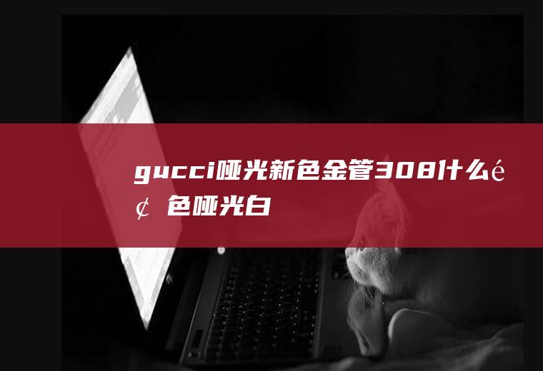 gucci哑光新色金管308什么颜色(哑光白色是什么颜色)