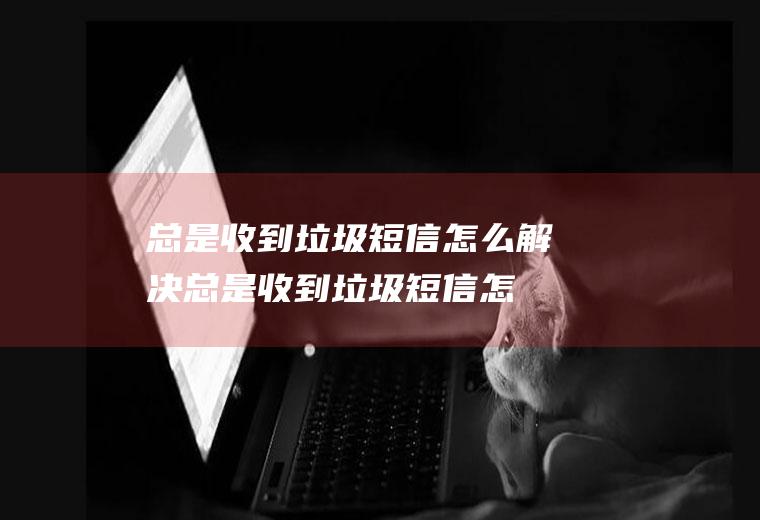 总是收到垃圾短信怎么解决,总是收到垃圾短信怎么解决,叫登录账号