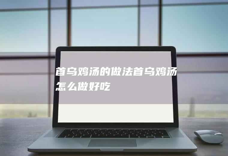 首乌鸡汤的做法首乌鸡汤怎么做好吃