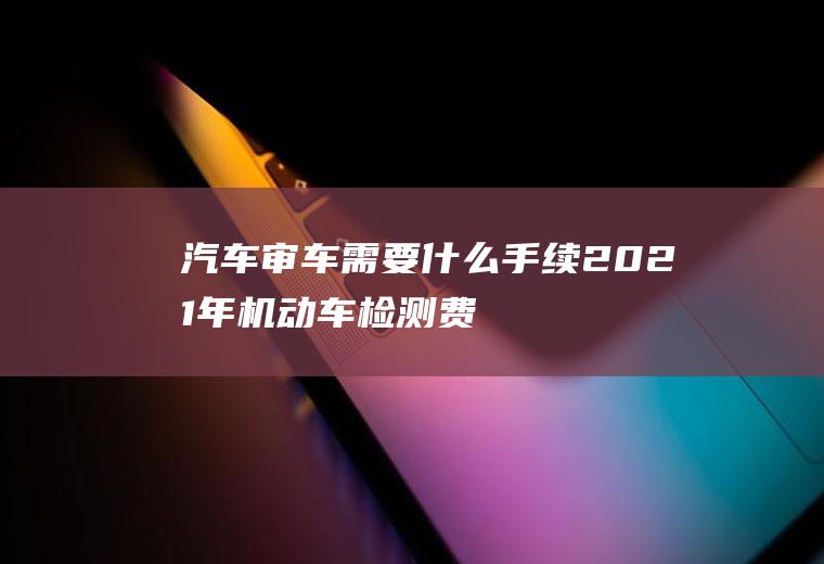 汽车审车需要什么手续(2021年机动车检测费用多少钱)