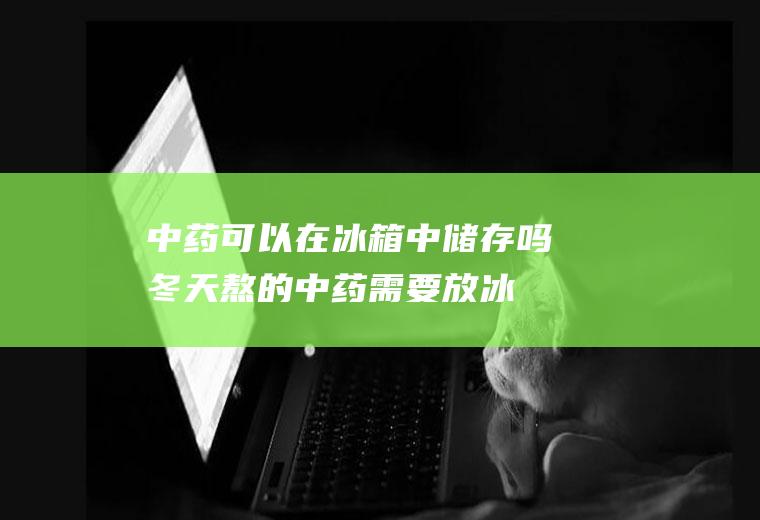 中药可以在冰箱中储存吗(冬天熬的中药需要放冰箱吗)