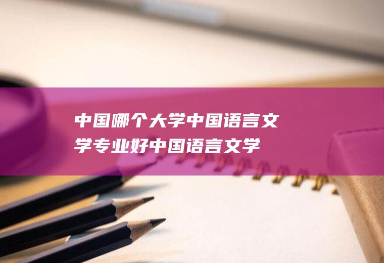 中国哪个大学中国语言文学专业好(中国语言文学类包括哪些专业)