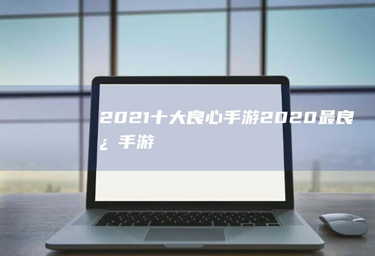 2021十大良心手游(2020最良心手游)