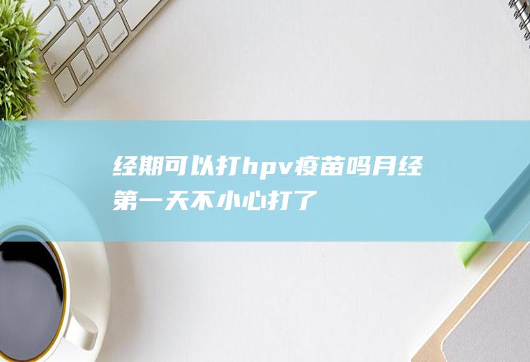 经期可以打hpv疫苗吗(月经第一天不小心打了hpv)