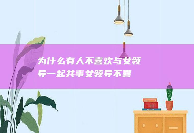 为什么有人不喜欢与女领导一起共事(女领导不喜欢漂亮的女下属)