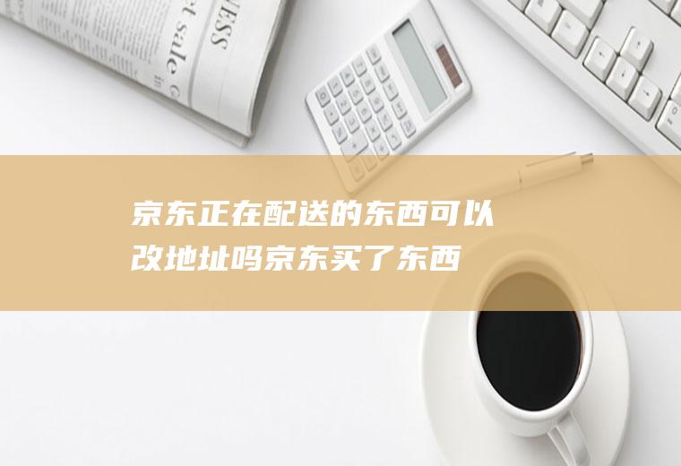 京东正在配送的东西可以改地址吗(京东买了东西怎样更改送货地址)