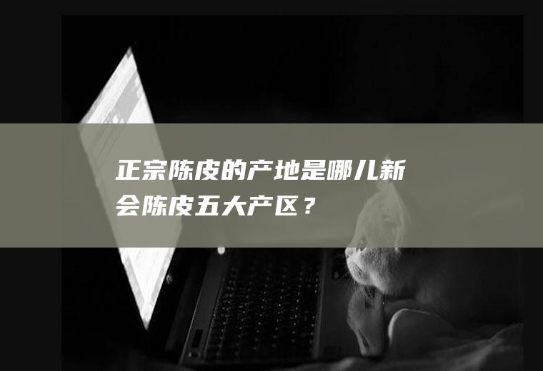 正宗陈皮的产地是哪儿,新会陈皮五大产区？