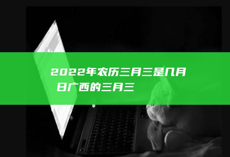 2022年农历三月三是几月几日,广西的三月三是农历还是新历？