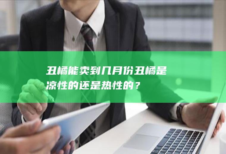 丑橘能卖到几月份,丑橘是凉性的还是热性的？