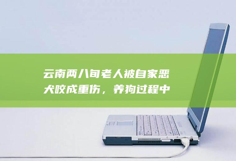 云南两八旬老人被自家恶犬咬成重伤，养狗过程中我们需要注意些什么