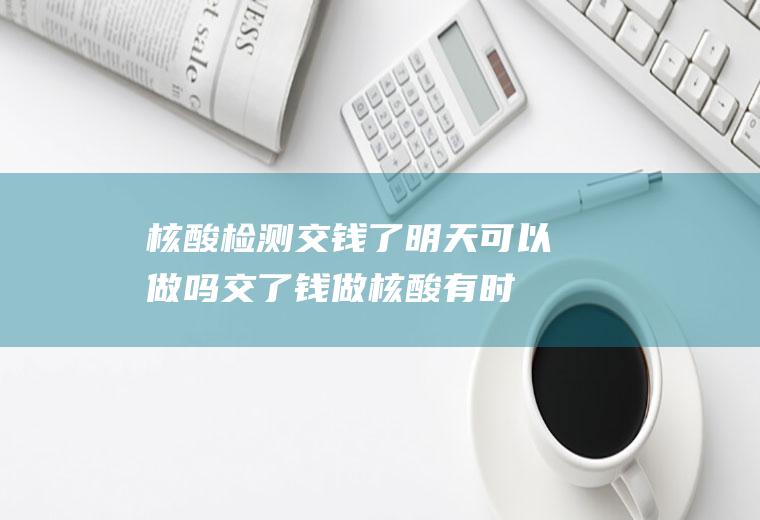 核酸检测交钱了明天可以做吗,交了钱做核酸有时间限制吗？