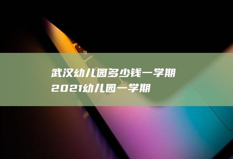 武汉幼儿园多少钱一学期2021,幼儿园一学期多少钱？