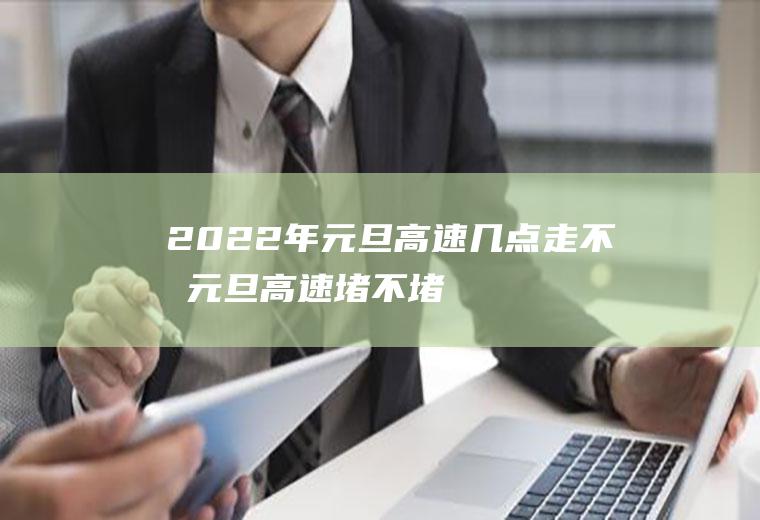 2022年元旦高速几点走不堵,元旦高速堵不堵车？